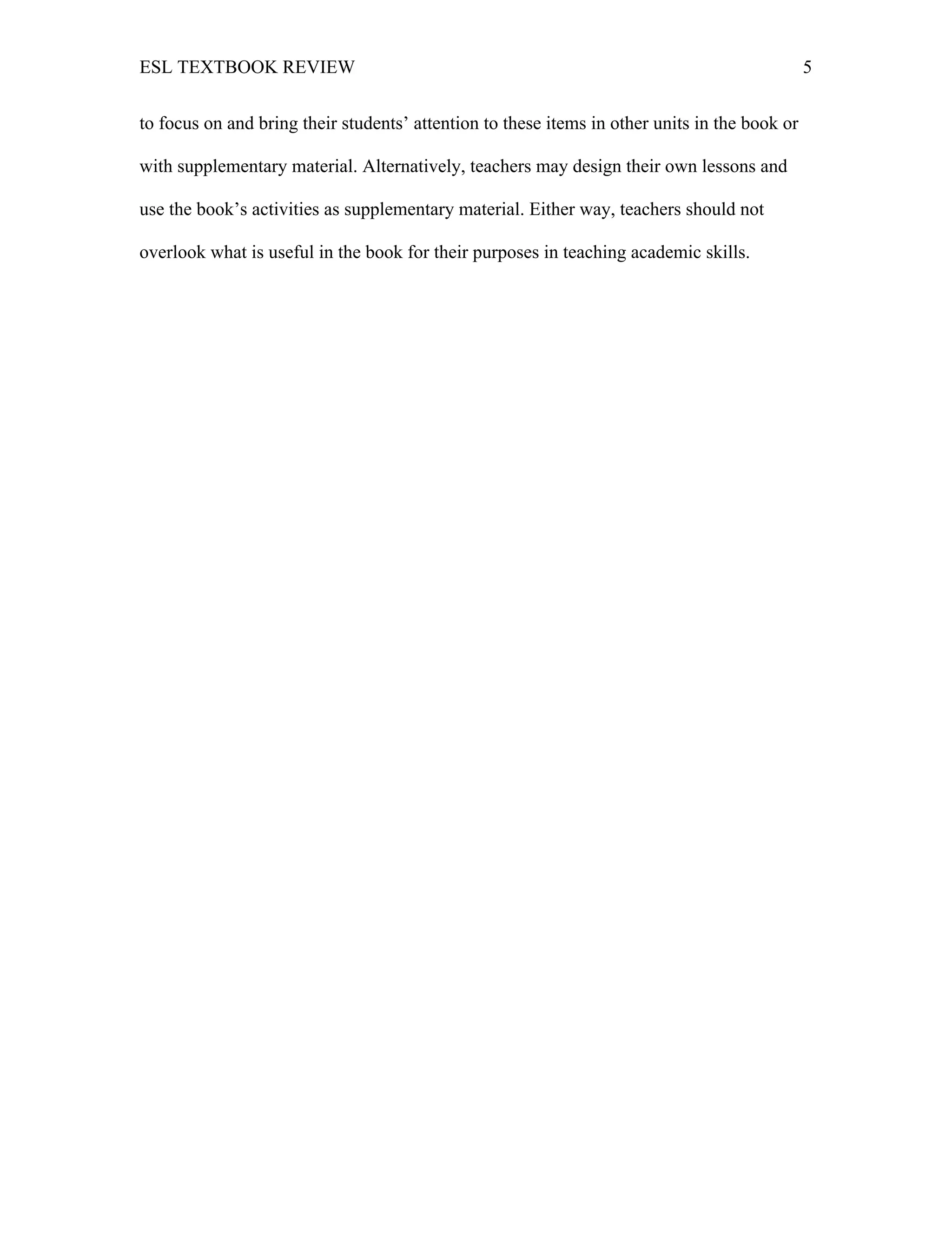 ESL TEXTBOOK REVIEW 5
to focus on and bring their students’ attention to these items in other units in the book or
with supplementary material. Alternatively, teachers may design their own lessons and
use the book’s activities as supplementary material. Either way, teachers should not
overlook what is useful in the book for their purposes in teaching academic skills.
 