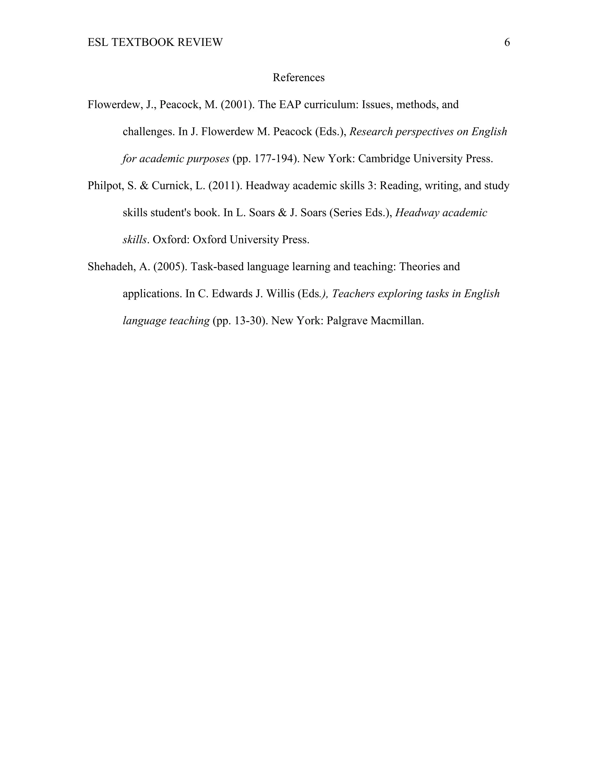 ESL TEXTBOOK REVIEW 6
References
Flowerdew, J., Peacock, M. (2001). The EAP curriculum: Issues, methods, and
challenges. In J. Flowerdew M. Peacock (Eds.), Research perspectives on English
for academic purposes (pp. 177-194). New York: Cambridge University Press.
Philpot, S. & Curnick, L. (2011). Headway academic skills 3: Reading, writing, and study
skills student's book. In L. Soars & J. Soars (Series Eds.), Headway academic
skills. Oxford: Oxford University Press.
Shehadeh, A. (2005). Task-based language learning and teaching: Theories and
applications. In C. Edwards J. Willis (Eds.), Teachers exploring tasks in English
language teaching (pp. 13-30). New York: Palgrave Macmillan.
 