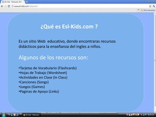 ¿Qué es Esl-Kids.com ?

Es un sitio Web educativo, donde encontraras recursos
didácticos para la enseñanza del ingles a niños.

Algunos de los recursos son:
•Tarjetas de Vocabulario (Flashcards)
•Hojas de Trabajo (Wordsheet)
•Actividades en Clase (In Class)
•Canciones (Songs)
•Juegos (Games)
•Paginas de Apoyo (Links)
 