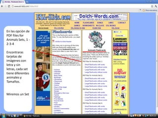 Adobe Acrobat Reader




  En las opción de
  PDF files for
  Animals Sets, 1 -
  2-3-4

  Encontraras
  tarjetas de
  imágenes con
  letra y sin
  letras, cada set
  tiene diferentes
  animales y
  Tamaños.


  Miremos un Set
 
