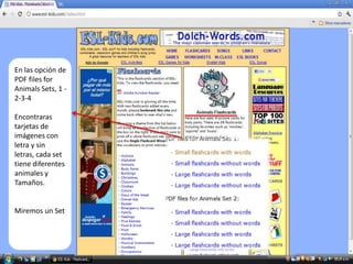 Adobe Acrobat Reader




  En las opción de
  PDF files for
  Animals Sets, 1 -
  2-3-4

  Encontraras
  tarjetas de
  imágenes con
  letra y sin
  letras, cada set
  tiene diferentes
  animales y
  Tamaños.


  Miremos un Set
 