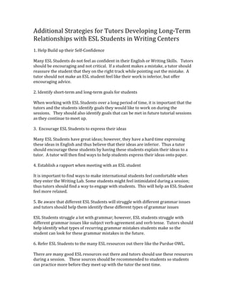 Additional	
  Strategies	
  for	
  Tutors	
  Developing	
  Long-­‐Term	
  
Relationships	
  with	
  ESL	
  Students	
  in	
  Writing	
  Centers	
  
	
  
1.	
  Help	
  Build	
  up	
  their	
  Self-­‐Confidence	
  
	
  
Many	
  ESL	
  Students	
  do	
  not	
  feel	
  as	
  confident	
  in	
  their	
  English	
  or	
  Writing	
  Skills.	
  	
  	
  Tutors	
  
should	
  be	
  encouraging	
  and	
  not	
  critical.	
  	
  If	
  a	
  student	
  makes	
  a	
  mistake,	
  a	
  tutor	
  should	
  
reassure	
  the	
  student	
  that	
  they	
  on	
  the	
  right	
  track	
  while	
  pointing	
  out	
  the	
  mistake.	
  	
  A	
  
tutor	
  should	
  not	
  make	
  an	
  ESL	
  student	
  feel	
  like	
  their	
  work	
  is	
  inferior,	
  but	
  offer	
  
encouraging	
  advice.	
  	
  
	
  
2.	
  Identify	
  short-­‐term	
  and	
  long-­‐term	
  goals	
  for	
  students	
  	
  
	
  
When	
  working	
  with	
  ESL	
  Students	
  over	
  a	
  long	
  period	
  of	
  time,	
  it	
  is	
  important	
  that	
  the	
  
tutors	
  and	
  the	
  students	
  identify	
  goals	
  they	
  would	
  like	
  to	
  work	
  on	
  during	
  the	
  
sessions.	
  	
  	
  They	
  should	
  also	
  identify	
  goals	
  that	
  can	
  be	
  met	
  in	
  future	
  tutorial	
  sessions	
  
as	
  they	
  continue	
  to	
  meet	
  up.	
  
	
  
3.	
  	
  Encourage	
  ESL	
  Students	
  to	
  express	
  their	
  ideas	
  
	
  
Many	
  ESL	
  Students	
  have	
  great	
  ideas;	
  however,	
  they	
  have	
  a	
  hard	
  time	
  expressing	
  
these	
  ideas	
  in	
  English	
  and	
  thus	
  believe	
  that	
  their	
  ideas	
  are	
  inferior.	
  	
  Thus	
  a	
  tutor	
  
should	
  encourage	
  these	
  students	
  by	
  having	
  these	
  students	
  explain	
  their	
  ideas	
  to	
  a	
  
tutor.	
  	
  A	
  tutor	
  will	
  then	
  find	
  ways	
  to	
  help	
  students	
  express	
  their	
  ideas	
  onto	
  paper.	
  
	
  
4.	
  Establish	
  a	
  rapport	
  when	
  meeting	
  with	
  an	
  ESL	
  student	
  
	
  
It	
  is	
  important	
  to	
  find	
  ways	
  to	
  make	
  international	
  students	
  feel	
  comfortable	
  when	
  
they	
  enter	
  the	
  Writing	
  Lab.	
  Some	
  students	
  might	
  feel	
  intimidated	
  during	
  a	
  session;	
  
thus	
  tutors	
  should	
  find	
  a	
  way	
  to	
  engage	
  with	
  students.	
  	
  This	
  will	
  help	
  an	
  ESL	
  Student	
  
feel	
  more	
  relaxed.	
  
	
  
5.	
  Be	
  aware	
  that	
  different	
  ESL	
  Students	
  will	
  struggle	
  with	
  different	
  grammar	
  issues	
  
and	
  tutors	
  should	
  help	
  them	
  identify	
  these	
  different	
  types	
  of	
  grammar	
  issues	
  
	
  
ESL	
  Students	
  struggle	
  a	
  lot	
  with	
  grammar;	
  however,	
  ESL	
  students	
  struggle	
  with	
  
different	
  grammar	
  issues	
  like	
  subject	
  verb	
  agreement	
  and	
  verb	
  tense.	
  	
  Tutors	
  should	
  
help	
  identify	
  what	
  types	
  of	
  recurring	
  grammar	
  mistakes	
  students	
  make	
  so	
  the	
  
student	
  can	
  look	
  for	
  these	
  grammar	
  mistakes	
  in	
  the	
  future.	
  
	
  
6.	
  Refer	
  ESL	
  Students	
  to	
  the	
  many	
  ESL	
  resources	
  out	
  there	
  like	
  the	
  Purdue	
  OWL.	
  	
  
	
  
There	
  are	
  many	
  good	
  ESL	
  resources	
  out	
  there	
  and	
  tutors	
  should	
  use	
  these	
  resources	
  
during	
  a	
  session.	
  	
  	
  	
  These	
  sources	
  should	
  be	
  recommended	
  to	
  students	
  so	
  students	
  
can	
  practice	
  more	
  before	
  they	
  meet	
  up	
  with	
  the	
  tutor	
  the	
  next	
  time.	
  	
  	
  	
  
 