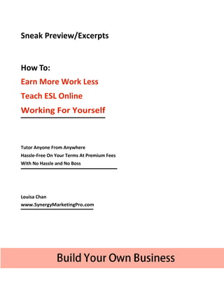 Sneak Preview/Excerpts


How To:
Earn More Work Less
Teach ESL Online
Working For Yourself



Tutor Anyone From Anywhere
Hassle-Free On Your Terms At Premium Fees
With No Hassle and No Boss




Louisa Chan
www.SynergyMarketingPro.com
 