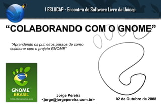 “COLABORANDO COM O GNOME”
 “Aprendendo os primeiros passos de como
colaborar com o projeto GNOME”




                        Jorge Pereira
                 <jorge@jorgepereira.com.br>   02 de Outubro de 2008
 