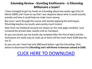 Eslumdog Review - SlumDog Emillionaire - is ESlumdog
                    Millionaire a Scam?
I have managed to get my hands on Eslumdog about two weeks ago (31st of
March 2009) and I have to say that I was skeptical about what it could actually
provide and how it could help me make more money.
But once I went through the course and started applying the techniques
ESlumDog teaches my results were pretty much instant.
Stats from my Clickbank account are shown on the next page unedited, I just
removed the private data. (weeks end on Tuesdays)
As you can clearly see my results sky-rocketed after the first of April and the
techniques are really easy to scale up so there will be much more $240 days for
me .
As you can see I have had only $80/week before I got the EslumDog. Click
below to download the ESlumDog and I will throw in bonuses valued at $500.

            CLICK HERE TO DOWNLOAD
 