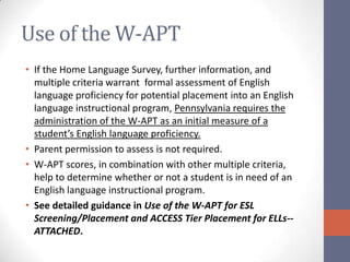 Use of the W-APT
• If the Home Language Survey, further information, and
  multiple criteria warrant formal assessment of English
  language proficiency for potential placement into an English
  language instructional program, Pennsylvania requires the
  administration of the W-APT as an initial measure of a
  student’s English language proficiency.
• Parent permission to assess is not required.
• W-APT scores, in combination with other multiple criteria,
  help to determine whether or not a student is in need of an
  English language instructional program.
• See detailed guidance in Use of the W-APT for ESL
  Screening/Placement and ACCESS Tier Placement for ELLs--
  ATTACHED.
 
