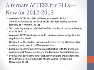 Alternate ACCESS for ELLs—
New for 2012-2013
• Alternate ACCESS for ELLs will be operational in PA for
  administration during the 2013 ACCESS for ELLs Testing Window
  (January 28—March 8, 2013)
• Test ordering and precode labels will be handled at the same time as
  ACCESS for ELLs
• Alternate ACCESS is designed for ELL students who are significantly
  cognitively impaired
• Designed for the students who are administered the alternate state
  academic assessment (1-2% of population)
• Bureau of Teaching & Learning is collaborating with the Bureau of
  Assessment & Accountability and the Bureau of Special Education
• Professional development for test administrators and guidance for
  the administration of Alternate ACCESS will be forthcoming
  (November 2012)
 