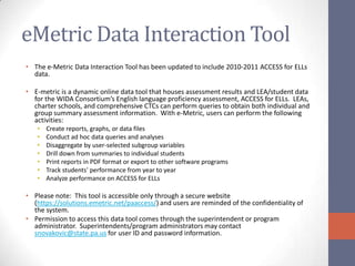 eMetric Data Interaction Tool
• The e-Metric Data Interaction Tool has been updated to include 2010-2011 ACCESS for ELLs
  data.

• E-metric is a dynamic online data tool that houses assessment results and LEA/student data
  for the WIDA Consortium’s English language proficiency assessment, ACCESS for ELLs. LEAs,
  charter schools, and comprehensive CTCs can perform queries to obtain both individual and
  group summary assessment information. With e-Metric, users can perform the following
  activities:
   •   Create reports, graphs, or data files
   •   Conduct ad hoc data queries and analyses
   •   Disaggregate by user-selected subgroup variables
   •   Drill down from summaries to individual students
   •   Print reports in PDF format or export to other software programs
   •   Track students' performance from year to year
   •   Analyze performance on ACCESS for ELLs

• Please note: This tool is accessible only through a secure website
  (https://solutions.emetric.net/paaccess/) and users are reminded of the confidentiality of
  the system.
• Permission to access this data tool comes through the superintendent or program
  administrator. Superintendents/program administrators may contact
  snovakovic@state.pa.us for user ID and password information.
 