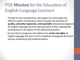PDE Mission for the Education of
English Language Learners
• Provide for the maintenance and support of a thorough and
  efficient system of education which includes the provision of
  quality, culturally responsive, and equitable educational programs
  for English language learners and assurance of their appropriate
  participation in all aspects of the educational system.
• Ensure that its programs will address the needs and rights of
  English language learners in all its initiatives throughout the entire
  process of planning and implementation.
 
