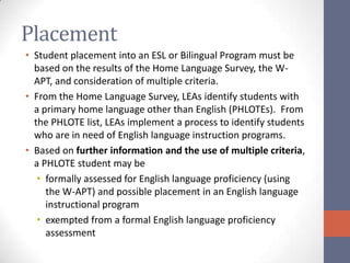Placement
• Student placement into an ESL or Bilingual Program must be
  based on the results of the Home Language Survey, the W-
  APT, and consideration of multiple criteria.
• From the Home Language Survey, LEAs identify students with
  a primary home language other than English (PHLOTEs). From
  the PHLOTE list, LEAs implement a process to identify students
  who are in need of English language instruction programs.
• Based on further information and the use of multiple criteria,
  a PHLOTE student may be
   • formally assessed for English language proficiency (using
     the W-APT) and possible placement in an English language
     instructional program
   • exempted from a formal English language proficiency
     assessment
 