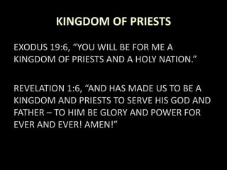 KINGDOM OF PRIESTS
EXODUS 19:6, “YOU WILL BE FOR ME A
KINGDOM OF PRIESTS AND A HOLY NATION.”
REVELATION 1:6, “AND HAS MADE US TO BE A
KINGDOM AND PRIESTS TO SERVE HIS GOD AND
FATHER – TO HIM BE GLORY AND POWER FOR
EVER AND EVER! AMEN!”
 