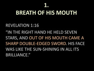 1.
BREATH OF HIS MOUTH
REVELATION 1:16
“IN THE RIGHT HAND HE HELD SEVEN
STARS, AND OUT OF HIS MOUTH CAME A
SHARP DOUBLE-EDGED SWORD. HIS FACE
WAS LIKE THE SUN-SHINING IN ALL ITS
BRILLIANCE.”
 