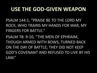 USE THE GOD-GIVEN WEAPON
PSALM 144:1, “PRAISE BE TO THE LORD MY
ROCK, WHO TRAINS MY HANDS FOR WAR, MY
FINGERS FOR BATTLE.”
PSALM 78: 9-10, “THE MEN OF EPHRAIM,
THOUGH ARMED WITH BOWS, TURNED BACK
ON THE DAY OF BATTLE; THEY DID NOT KEEP
GOD’S COVENANT AND REFUSED TO LIVE BY HIS
LAW.”
 