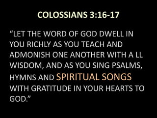 COLOSSIANS 3:16-17
“LET THE WORD OF GOD DWELL IN
YOU RICHLY AS YOU TEACH AND
ADMONISH ONE ANOTHER WITH A LL
WISDOM, AND AS YOU SING PSALMS,
HYMNS AND SPIRITUAL SONGS
WITH GRATITUDE IN YOUR HEARTS TO
GOD.”
 