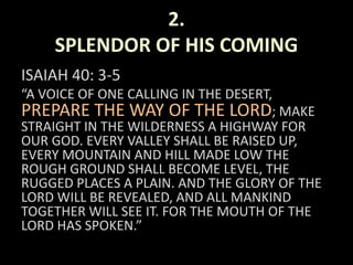 2.
SPLENDOR OF HIS COMING
ISAIAH 40: 3-5
“A VOICE OF ONE CALLING IN THE DESERT,
PREPARE THE WAY OF THE LORD; MAKE
STRAIGHT IN THE WILDERNESS A HIGHWAY FOR
OUR GOD. EVERY VALLEY SHALL BE RAISED UP,
EVERY MOUNTAIN AND HILL MADE LOW THE
ROUGH GROUND SHALL BECOME LEVEL, THE
RUGGED PLACES A PLAIN. AND THE GLORY OF THE
LORD WILL BE REVEALED, AND ALL MANKIND
TOGETHER WILL SEE IT. FOR THE MOUTH OF THE
LORD HAS SPOKEN.”
 