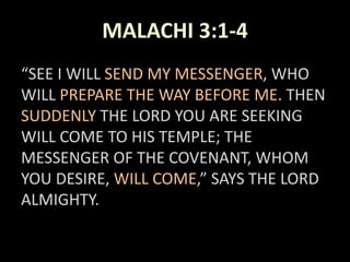 MALACHI 3:1-4
“SEE I WILL SEND MY MESSENGER, WHO
WILL PREPARE THE WAY BEFORE ME. THEN
SUDDENLY THE LORD YOU ARE SEEKING
WILL COME TO HIS TEMPLE; THE
MESSENGER OF THE COVENANT, WHOM
YOU DESIRE, WILL COME,” SAYS THE LORD
ALMIGHTY.
 