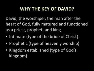 WHY THE KEY OF DAVID?
David, the worshiper, the man after the
heart of God, fully matured and functioned
as a priest, prophet, and king.
• Intimate (type of the bride of Christ)
• Prophetic (type of heavenly worship)
• Kingdom established (type of God’s
kingdom)
 