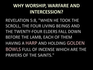 WHY WORSHIP, WARFARE AND
INTERCESSION?
REVELATION 5:8, "WHEN HE TOOK THE
SCROLL, THE FOUR LIVING BEINGS AND
THE TWENTY-FOUR ELDERS FALL DOWN
BEFORE THE LAMB, EACH OF THEM
HAVING A HARP AND HOLDING GOLDEN
BOWLS FULL OF INCENSE WHICH ARE THE
PRAYERS OF THE SAINTS."
 