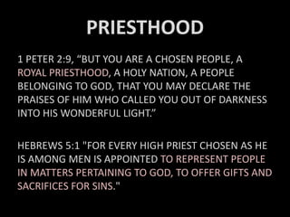 PRIESTHOOD
1 PETER 2:9, “BUT YOU ARE A CHOSEN PEOPLE, A
ROYAL PRIESTHOOD, A HOLY NATION, A PEOPLE
BELONGING TO GOD, THAT YOU MAY DECLARE THE
PRAISES OF HIM WHO CALLED YOU OUT OF DARKNESS
INTO HIS WONDERFUL LIGHT.”
HEBREWS 5:1 "FOR EVERY HIGH PRIEST CHOSEN AS HE
IS AMONG MEN IS APPOINTED TO REPRESENT PEOPLE
IN MATTERS PERTAINING TO GOD, TO OFFER GIFTS AND
SACRIFICES FOR SINS."
 
