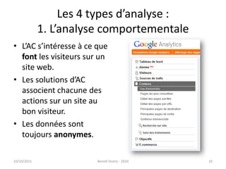 Les 4 types d’analyse : 1. L’analyse comportementaleL’AC s’intéresse à ce que font les visiteurs sur un site web. Les solutions d’AC associent chacune des actions sur un site au bon visiteur.Les données sont toujours anonymes.24/09/2011Benoît Domis - 201010