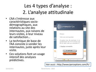 Les 4 types d’analyse : 2. L’analyse attitudinaleL’AA s’intéresse aux caractéristiques socio-démographiques, aux relations au site des internautes, aux raisons de leurs visites, à leur niveau de satisfaction…La technique de base de l’AA consiste à sonder les internautes, juste après leur visite.Ces solutions font un usage intensif des analyses prédictives.24/09/2011Benoît Domis - 201011Voir aussi : http://www.iperceptions.com/fr/