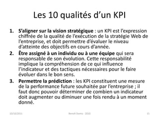 Les 10 qualités d’un KPIS’aligner sur la vision stratégique : un KPI est l’expression chiffrée de la qualité de l’exécution de la stratégie Web de l’entreprise, et doit permettre d’évaluer le niveau d’atteinte des objectifs en cours d’année.Être assigné à un individu ou à une équipe qui sera responsable de son évolution. Cette responsabilité implique la compréhension de ce qui influence l’indicateur et des tactiques nécessaires pour le faire évoluer dans le bon sens.Permettre la prédiction : les KPI constituent une mesure de la performance future souhaitée par l’entreprise ; il faut donc pouvoir déterminer de combien un indicateur doit augmenter ou diminuer une fois rendu à un moment donné.24/09/2011Benoît Domis - 201015