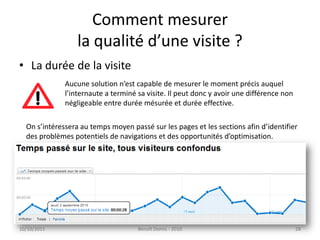 Comment mesurerla qualité d’une visite ?La durée de la visite 24/09/2011Benoît Domis - 201028Aucune solution n’est capable de mesurer le moment précis auquell’internaute a terminé sa visite. Il peut donc y avoir une différence nonnégligeable entre durée mésurée et durée effective.On s’intéressera au temps moyen passé sur les pages et les sections afin d’identifierdes problèmes potentiels de navigations et des opportunités d’optimisation.