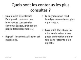 Quels sont les contenus les plus consultés ?Un élément essentiel de l’analyse du parcours des internautes concerne les contenus (pages, groupes de pages, téléchargements…)Rappel : la contextualisation est essentielle.La segmentation rend l’analyse des contenus plus « parlante ».Possibilité d’attribuer un « indice de valeur » aux pages en fonction de leur rôle dans l’atteinte d’un objectif.24/09/2011Benoît Domis - 201042