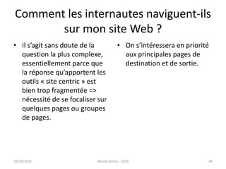 Comment les internautes naviguent-ils sur mon site Web ?Il s’agit sans doute de la question la plus complexe, essentiellement parce que la réponse qu’apportent les outils « site centric » est bien trop fragmentée => nécessité de se focaliser sur quelques pages ou groupes de pages.On s’intéressera en priorité aux principales pages de destination et de sortie.24/09/2011Benoît Domis - 201044