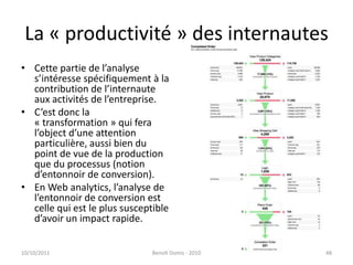 La « productivité » des internautesCette partie de l’analyse s’intéresse spécifiquement à la contribution de l’internaute aux activités de l’entreprise.C’est donc la « transformation » qui fera l’object d’une attention particulière, aussi bien du point de vue de la production que du processus (notion d’entonnoir de conversion).En Web analytics, l’analyse de l’entonnoir de conversion est celle qui est le plus susceptible d’avoir un impact rapide.24/09/2011Benoît Domis - 201048