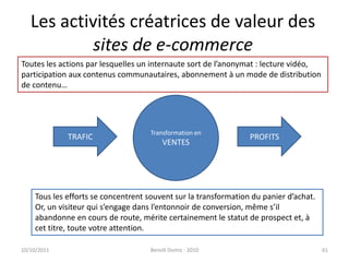 Les activités créatrices de valeur des sites de e-commerce24/09/2011Benoît Domis - 201061Toutes les actions par lesquelles un internaute sort de l’anonymat : lecture vidéo,participation aux contenus communautaires, abonnement à un mode de distributionde contenu…Transformation enVENTESTRAFICPROFITSTous les efforts se concentrent souvent sur la transformation du panier d’achat. Or, un visiteur qui s’engage dans l’entonnoir de conversion, même s’il abandonne en cours de route, mérite certainement le statut de prospect et, à cet titre, toute votre attention.