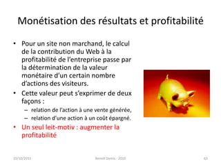 Monétisation des résultats et profitabilitéPour un site non marchand, le calcul de la contribution du Web à la profitabilité de l’entreprise passe par la détermination de la valeur monétaire d’un certain nombre d’actions des visiteurs.Cette valeur peut s’exprimer de deux façons :relation de l’action à une vente générée,relation d’une action à un coût épargné.Un seul leit-motiv : augmenter la profitabilité24/09/2011Benoît Domis - 201063