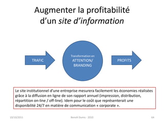 Augmenter la profitabilitéd’un site d’information24/09/2011Benoît Domis - 201064Transformation enATTENTION/BRANDINGTRAFICPROFITSLe site institutionnel d’une entreprise mesurera facilement les économies réalisées grâce à la diffusion en ligne de son rapport annuel (impression, distribution, répartition on-line / off-line). Idem pour le coût que représenterait une disponibilité 24/7 en matière de communication « corporate ».