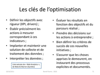 Les clés de l’optimisationDéfinir les objectifs avec rigueur (KPI, drivers) ;Établir précisément les actions à mesurer correspondant à ces indicateurs ; Implanter et maintenir une solution de collecte et de traitement des données ;Interpréter les données ;	Évaluer les résultats en fonction des objectifs et du parcours réalisé ;Prendre des décisions sur les actions à entreprendre ;Bien définir les critères de succès de ces nouvelles initiatives ;S’assurer que les choses apprises le demeurent, en instaurant des processus explicites et documentés.24/09/2011Benoît Domis - 201071Liste extraite de « Web Analytics »,de Malo & Warren (Eyrolles)