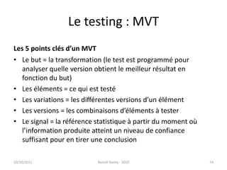 Le testing : MVTLes 5 points clés d’un MVTLe but = la transformation (le test est programmé pour analyser quelle version obtient le meilleur résultat en fonction du but)Les éléments = ce qui est testéLes variations = les différentes versions d’un élémentLes versions = les combinaisons d’éléments à testerLe signal = la référence statistique à partir du moment où l’information produite atteint un niveau de confiance suffisant pour en tirer une conclusion24/09/2011Benoît Domis - 201074