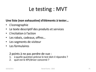 Le testing : MVTUne liste (non exhaustive) d’éléments à tester…L’iconographieLe texte descriptif des produits et servicesL’incitation à l’actionLes rabais, cadeaux, offres…Les segments de visiteurLes formulaires2 points à ne pas perdre de vue : à quelle question précise le test doit-il répondre ?quel est le KPI/driver concerné ?24/09/2011Benoît Domis - 201075