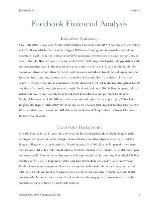JENNIFER LI ESM-T2 
Facebook Financial Analysis 
! 
Executive Summary 
May 18th 2012, 4 days after Mark’s 28th birthday, Facebook went IPO. The company was valued 
at $104 billion, which was one of the biggest IPOs in technology and internet history. Almost 
nobody believed it could go wrong before IPO, and many investors saw this as an opportunity of 
second Google. However, opened at top end of $34 ~ $38 range, stock priced dropped drastically 
and continued to crash in the next following 4 months to as low as $17. As a result, Facebook’s 
market cap shrunk more than 50%, left early investors and Mark himself very disappointed. At 
the same time, company was trapped in a number of lawsuits filed by its shareholders, who 
believe there were material information not fully disclosed. Covered in gloomy atmosphere for 12 
months, a few crucial strategic moves brought Facebook back to a $100 billion company. All the 
indexes and ratios on quarterly reports indicated its healthiness and profitability. By now, 
Facebook has reached $200 billion market cap and stock price hasn't stop surging. What led to 
the price dip happened in 2012? What are the secret weapons that enabled Facebook to recover? 
What are their revenue sources? Will this social media herald keep its healthy financial status in 
the next several years? 
! 
Facebook’s Background 
In 2004, Facebook was founded by a 20-year-old Harvard student Mark Zuckerberg, initially 
serving only Harvard students. Couple of months later, membership was expanded to all Ivy 
League colleges then all universities in North America. In 2006, Facebook opened to everyone 
over 13 years old with a valid email address. With the mission held - “make the world more open 
and connected”, Facebook soon became world largest social media company. It reached 1 billion 
monthly active users in September 2013, and kept 600 million daily active users on average. 
Facebook users can be segmented to three categories: individuals who want to stay connected 
with their friends and family; developers who use Facebook platform to reach users and build 
products which can be more personalized; marketers who engage with customers and market 
products or services based on user’s information. 
FACEBOOK FINANCIAL ANALYSIS!1 
 