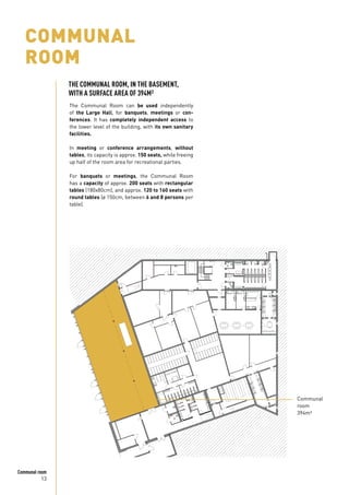 13
Communal room
COMMUNAL
ROOM
The Communal Room can be used independently
of the Large Hall, for banquets, meetings or con-
ferences. It has completely independent access to
the lower level of the building, with its own sanitary
facilities.
In meeting or conference arrangements, without
tables, its capacity is approx. 150 seats, while freeing
up half of the room area for recreational parties.
For banquets or meetings, the Communal Room
has a capacity of approx. 200 seats with rectangular
tables (180x80cm), and approx. 120 to 160 seats with
round tables (ø 150cm, between 6 and 8 persons per
table).
Communal
room
394m²
THE COMMUNAL ROOM, IN THE BASEMENT,
WITH A SURFACE AREA OF 394M²
 