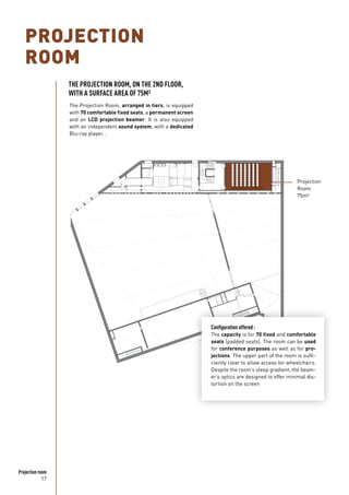 17
Projection room
PROJECTION
ROOM
The Projection Room, arranged in tiers, is equipped
with 70 comfortable fixed seats, a permanent screen
and an LCD projection beamer. It is also equipped
with an independent sound system, with a dedicated
Blu-ray player. .
Projection
Room
75m²
THE PROJECTION ROOM, ON THE 2ND FLOOR,
WITH A SURFACE AREA OF 75M²
Configuration offered :
The capacity is for 70 fixed and comfortable
seats (padded seats). The room can be used
for conference purposes as well as for pro-
jections. The upper part of the room is suffi-
ciently clear to allow access for wheelchairs.
Despite the room’s steep gradient, the beam-
er’s optics are designed to offer minimal dis-
tortion on the screen
 
