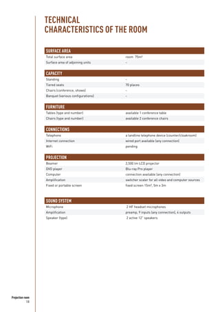 18
Projection room
SURFACE AREA
Total surface area room 75m²
Surface area of adjoining units -
CAPACITY
Standing -
Tiered seats 70 places
Chairs (conference, shows) -
Banquet (various configurations) -
FURNITURE
Tables (type and number) available 1 conference table
Chairs (type and number) available 2 conference chairs
CONNECTIONS
Telephone a landline telephone device (counter/cloakroom)
Internet connection wired port available (any connection)
WiFi pending
PROJECTION
Beamer 2,500 lm LCD projector
DVD player Blu-ray Pro player
Computer connection available (any connection)
Amplification switcher scaler for all video and computer sources
Fixed or portable screen fixed screen 15m², 5m x 3m
SOUND SYSTEM
Microphone 2 HF headset microphones
Amplification preamp, 9 inputs (any connection), 4 outputs
Speaker (type) 2 active 12” speakers
TECHNICAL
CHARACTERISTICS OF THE ROOM
 