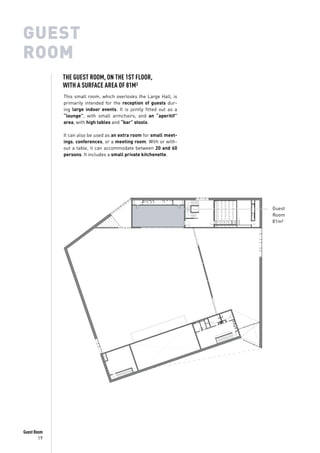 19
Guest Room
GUEST
ROOM
This small room, which overlooks the Large Hall, is
primarily intended for the reception of guests dur-
ing large indoor events. It is jointly fitted out as a
“lounge”, with small armchairs, and an “aperitif”
area, with high tables and “bar” stools.
It can also be used as an extra room for small meet-
ings, conferences, or a meeting room. With or with-
out a table, it can accommodate between 20 and 60
persons. It includes a small private kitchenette.
Guest
Room
81m²
THE GUEST ROOM, ON THE 1ST FLOOR,
WITH A SURFACE AREA OF 81M²
 