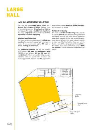 Large Hall
2
LARGE
HALL
The Large Hall has a stage of approx. 165m², with a
depth of 10m and a width of 16.50m. The stage frame
is particularly extensive (brass bands, orchestras,
with a space 15m wide) and a 4.8m high stage frame.
The stage is equipped with the necessary technical
equipment, with sound and lighting.
In horizontal layout (without steps)
The room can accommodate approx. 1,800 persons
standing, for example for concerts of contemporary
music. It can accommodate approx. 800 seats for
shows, meetings or conferences;
For banquets or meetings, the hall has a capac-
ity of approx. 640 seats with rectangular tables
(180x80cm), and between 400 and 550 seats with
round tables (ø 150cm, between 6 and 8 persons per
table).The tables are stored in the basement with
access by goods lift. The room has a bar opposite the
Stage with apron
166m²
Large Hall
904m²
Dressing rooms
61m²
stage, which provides service in the hall for meals,
and bar service for drinks.
Available with tiered seating
The room has mobile tiered seating with a capacity
of approx. 644 seats; the seats are directly integrated
into the tier structure. The tiered seating can also be
taken down to approx. 50% to offer a reduced capac-
ity of approx. 360 seats; this layout makes it possible
to make use of half the hall for shows and half the
hall as a foyer. With an arrangement of round tables,
this ad-hoc foyer can accommodate approx. 150 to
200 persons (ø 150cm, between 6 and 8 persons per
table).
LARGE HALL, WITH A SURFACE AREA OF 904M²
 