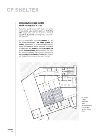 22
CP shelter
CP SHELTER
Part of the Civil Protection (CP) shelter is intended
for occasional group accommodation, or for looking
after people in the event of a disaster. Its maximum
capacity is 48 persons, according to the fire protec-
tion provisions.
The “accommodation” sector offers 48 beds on 2 lev-
els, distributed between 2 rest rooms (28 beds and
20 beds, respectively). Its equipment meets civil pro-
tection requirements, with a minimum kitchenette.
It is equipped with showers, and has access to the
nearby Communal Room sanitary facilities. The com-
fort equipment exceeds the minimum requirements;
the premises are ventilated and heated, and the beds
are fitted with mattresses for the users’ comfort.
CP shelter
238m²
Refectory
74m²
Accommodation
51m² + 38m²
Service rooms
75m²
ACCOMMODATION IN A CP SHELTER,
WITH A SURFACE AREA OF 476M²
 