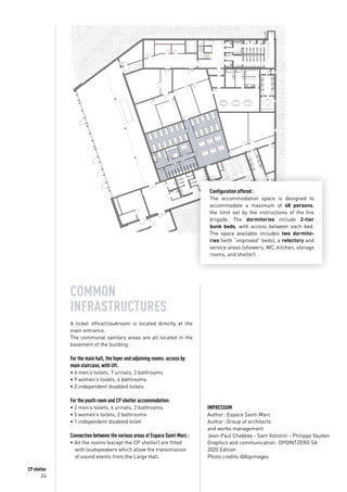 24
CP shelter
Configuration offered :
The accommodation space is designed to
accommodate a maximum of 48 persons,
the limit set by the instructions of the fire
brigade. The dormitories include 2-tier
bunk beds, with access between each bed.
The space available includes two dormito-
ries (with “improved” beds), a refectory and
service areas (showers, WC, kitchen, storage
rooms, and shelter).
COMMON
INFRASTRUCTURES
A ticket office/cloakroom is located directly at the
main entrance.
The communal sanitary areas are all located in the
basement of the building :
For the main hall, the foyer and adjoining rooms: access by
main staircase, with lift.
• 6 men’s toilets, 7 urinals, 2 bathrooms
• 9 women’s toilets, 4 bathrooms
• 2 independent disabled toilets
For the youth room and CP shelter accommodation:
• 2 men’s toilets, 4 urinals, 2 bathrooms
• 5 women’s toilets, 2 bathrooms
• 1 independent disabled toilet
Connection between the various areas of Espace Saint-Marc :
• All the rooms (except the CP shelter) are fitted
	 with loudspeakers which allow the transmission
	 of sound events from the Large Hall.
IMPRESSUM
Author : Espace Saint-Marc
Author : Group of architects
and works management
Jean-Paul Chabbey - Sam Voltolini - Philippe Vaudan
Graphics and communication : OPOINTZERO SA
2020 Edition
Photo credits :@Alpimages
 