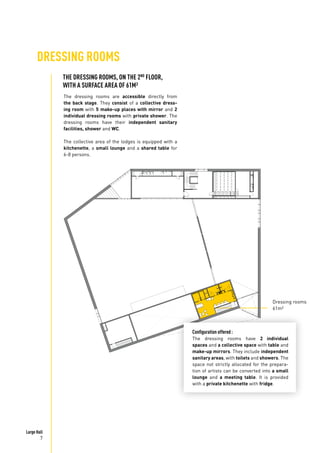 Large Hall
7
DRESSING ROOMS
The dressing rooms are accessible directly from
the back stage. They consist of a collective dress-
ing room with 5 make-up places with mirror and 2
individual dressing rooms with private shower. The
dressing rooms have their independent sanitary
facilities, shower and WC.
The collective area of the lodges is equipped with a
kitchenette, a small lounge and a shared table for
6-8 persons.
Dressing rooms
61m²
THE DRESSING ROOMS, ON THE 2ND
FLOOR,
WITH A SURFACE AREA OF 61M²
Configuration offered :
The dressing rooms have 2 individual
spaces and a collective space with table and
make-up mirrors. They include independent
sanitary areas, with toilets and showers. The
space not strictly allocated for the prepara-
tion of artists can be converted into a small
lounge and a meeting table. It is provided
with a private kitchenette with fridge.
 