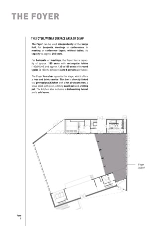 9
Foyer
THE FOYER
The Foyer can be used independently of the Large
Hall, for banquets, meetings or conferences. In
meeting or conference layout, without tables, its
capacity is approx. 250 seats.
For banquets or meetings, the Foyer has a capac-
ity of approx. 180 seats with rectangular tables
(180x80cm), and approx. 120 to 150 seats with round
tables (ø 150cm, between 6 and 8 persons per table).
The Foyer has a bar opposite the stage, which offers
a food and drink service. This bar is directly linked
to a professional kitchen with a hot air steam oven, a
stove block with oven, a tilting sauté pan and a tilting
pot. The kitchen also includes a dishwashing tunnel
and a cold room.
Foyer
345m²
THE FOYER, WITH A SURFACE AREA OF 345M²
 