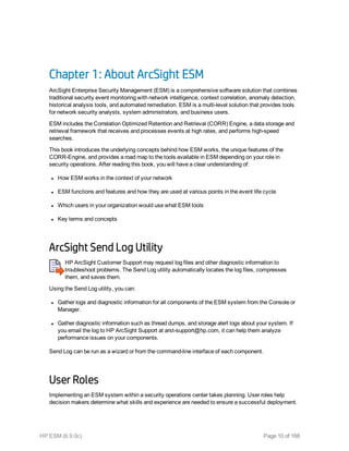 Chapter 1: About ArcSight ESM
ArcSight Enterprise Security Management (ESM) is a comprehensive software solution that combines
traditional security event monitoring with network intelligence, context correlation, anomaly detection,
historical analysis tools, and automated remediation. ESM is a multi-level solution that provides tools
for network security analysts, system administrators, and business users.
ESM includes the Correlation Optimized Retention and Retrieval (CORR) Engine, a data storage and
retrieval framework that receives and processes events at high rates, and performs high-speed
searches.
This book introduces the underlying concepts behind how ESM works, the unique features of the
CORR-Engine, and provides a road map to the tools available in ESM depending on your role in
security operations. After reading this book, you will have a clear understanding of:
l How ESM works in the context of your network
l ESM functions and features and how they are used at various points in the event life cycle
l Which users in your organization would use what ESM tools
l Key terms and concepts
ArcSight Send Log Utility
HP ArcSight Customer Support may request log files and other diagnostic information to
troubleshoot problems. The Send Log utility automatically locates the log files, compresses
them, and saves them.
Using the Send Log utility, you can:
l Gather logs and diagnostic information for all components of the ESM system from the Console or
Manager.
l Gather diagnostic information such as thread dumps, and storage alert logs about your system. If
you email the log to HP ArcSight Support at arst-support@hp.com, it can help them analyze
performance issues on your components.
Send Log can be run as a wizard or from the command-line interface of each component.
User Roles
Implementing an ESM system within a security operations center takes planning. User roles help
decision makers determine what skills and experience are needed to ensure a successful deployment.
HP ESM (6.9.0c) Page 10 of 168
 