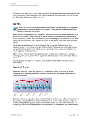 One query can be referenced by many reports and trends. This streamlines building use cases around a
common scenario. The standard reports that ESM comes with all reference queries. You can leverage
any of these standard queries, or build your own.
Trends
A trend is an ESM resource that defines how and over what time period data will be aggregated
and evaluated for prevailing tendencies or currents. A trend executes a specified query on a
defined schedule and time duration.
A trend is one or more queries run on a schedule. A trend can be used as the primary data source for a
report. Or a trend (based on one query) can be used as the data source for another query that further
refines the result of the initial query. A collection of trend queries (queries that use trends as their data
source) can provide focused views of a data set, which can then be fed into a single report or multiple
reports.
Trends gather event data over time, which helps identify, for example, the frequency of worm
outbreaks, incident time-to-close, or number of cases closed. They can also be used to gather status
and operational data about network objects, such as operating systems, asset activity by business
role, or regulatory compliance status.
ESM provides a set of standard trend reports that show trends on current data, such as trends by
operating system, by role, by compliance requirement, time-to-close on cases, and number of cases
closed.
Depending on the data gathered by the base query, the trend will either be a snapshot trend or an
interval trend.
Snapshot Trend
A snapshot trend uses a query that operates on a fixed moment in time, for example, to gather
information about assets on your network. Snapshot trends are built from queries based on assets,
cases, or notifications.
Snapshot trends answer questions about the status of objects on the network in fixed moments of time.
You would use Snapshot trends to determine metrics such as current number of assets, number of
systems with a particular operating system, or number of systems with particular vulnerabilities. For
example, you would use a snapshot trend to evaluate statistics on vulnerabilities and incident metrics
ESM 101
Chapter 9: Reporting and Incident Analysis
HP ESM (6.9.0c) Page 100 of 168
 