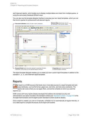 and 4-element reports, which enable you to display multiple tables and charts from multiple queries, or
using the same query displayed different ways.
You can also use the template designer interface to develop your own report templates, which you can
then bind to queries for professional multi-element reports.
The report template designer enables you to create your own custom report templates in addition to the
standard 1-, 2-, 3-, and 4-element report templates
Reports
A report is an ESM resource that binds one or more data sources to a report template and sets
output attributes, such as file format, paper size, row limits, and time zone constraints. The
reports tab is also where you can apply filters, and set the schedule on which you want the
report to run.
ESM comes with many reports already developed that address the standard security and
administrative use cases included in the standard content (see "Standard Content " on page 167 or the
ArcSight Administration and ArcSight System Standard Content Guide for details).
Once a report is created, you can run it manually, schedule it to run automatically at regular intervals, or
run a delta report to compare the results of one report with another.
ESM 101
Chapter 9: Reporting and Incident Analysis
HP ESM (6.9.0c) Page 103 of 168
 