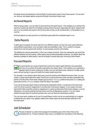 All report results are displayed in the ArcSight Console report viewer in the Viewer panel. You can also
run, archive, and delete reports using the ArcSight Command Center client.
Archived Reports
After running a report, you can elect to save (archive) the report results. This enables you to retrieve the
results of a particular report for immediate viewing without having to regenerate the report. Reports that
are run on a schedule are saved in the Archives tab so they can be reviewed later, or forwarded to an e-
mail list.
Archived reports can also be sent to a notification group after the scheduled report is run.
Delta Reports
A delta report compares the result sets from two different queries run from the same report definition
using different parameters, such as today's date and yesterday's date. This is useful to compare
results from one time period with another, or one business division with another.
The differences may be presented in a file or as a series of events. Each row represents one event that
differed between the two queries. Delta reports have limited presentation features. For details about the
features available for delta reports, see the ArcSight Console Help topic Running a Delta Report.
Focused Reports
Focused reports are a type of report that consist of a master report definition and parameters
that focus on a subset of the data captured by the master report. This enables you to generate a
separate report for each subdivision of data, such as individual zones, based on a single overall
query without having to copy and modify the master report every time.
For example, if you need to report total event count for systems with different business roles, you can
create a master report definition called Total Event Count per Business Role and add a parameter that
points to the Business Role asset category group and an inGroup condition that points to it. Adding the
parameter and the inGroup condition make the report "focusable."
If you ran the focused report without narrowing the parameters further, it would return the total event
count for all the systems categorized in any Business Role asset category. If you create a focused
report that further specifies systems categorized in a particular Business Role asset category, such as
Operations, the result would be the total event count for all Operations systems. You can create
another focused report for another business role, such as Revenue Generating systems.
You can save each variation as its own Focused Report, which can be run automatically on a regular
schedule like any report. Any updates made to the master report are automatically reflected in the
focused report.
Job Scheduler
The job scheduler is a utility that manages the timetables upon which items that can be
scheduled are run. The job scheduler setup menu is available from the editors of the following
ESM 101
Chapter 9: Reporting and Incident Analysis
HP ESM (6.9.0c) Page 104 of 168
 